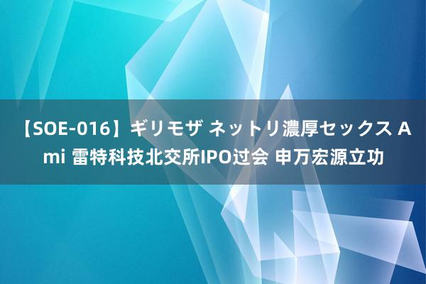 【SOE-016】ギリモザ ネットリ濃厚セックス Ami 雷特科技北交所IPO过会 申万宏源立功