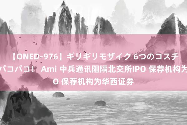 【ONED-976】ギリギリモザイク 6つのコスチュームでパコパコ！ Ami 中兵通讯阻隔北交所IPO 保荐机构为华西证券