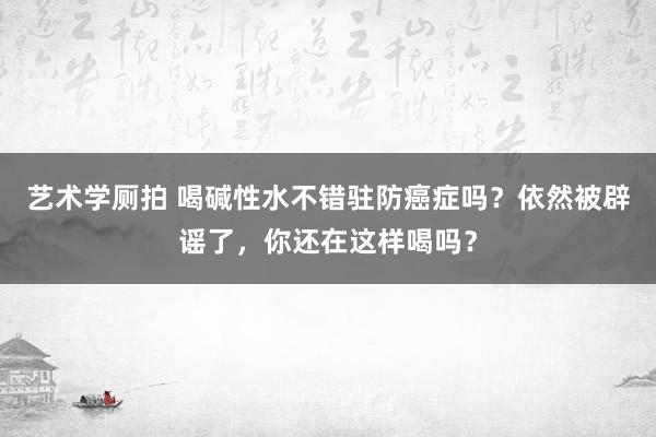 艺术学厕拍 喝碱性水不错驻防癌症吗？依然被辟谣了，你还在这样喝吗？