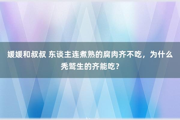 媛媛和叔叔 东谈主连煮熟的腐肉齐不吃，为什么秃鹫生的齐能吃？