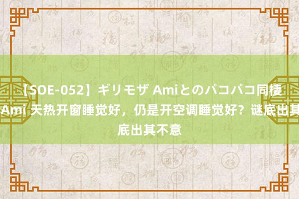 【SOE-052】ギリモザ Amiとのパコパコ同棲生活 Ami 天热开窗睡觉好，仍是开空调睡觉好？谜底出其不意