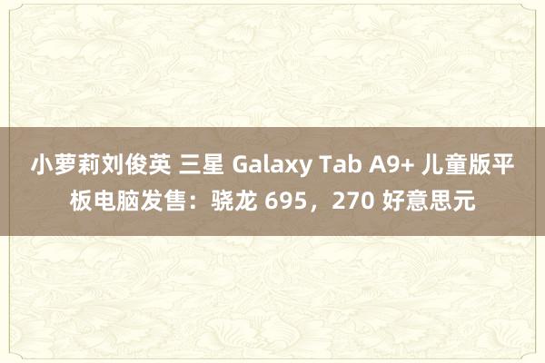 小萝莉刘俊英 三星 Galaxy Tab A9+ 儿童版平板电脑发售：骁龙 695，270 好意思元