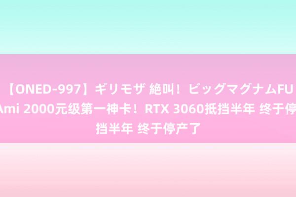 【ONED-997】ギリモザ 絶叫！ビッグマグナムFUCK Ami 2000元级第一神卡！RTX 3060抵挡半年 终于停产了