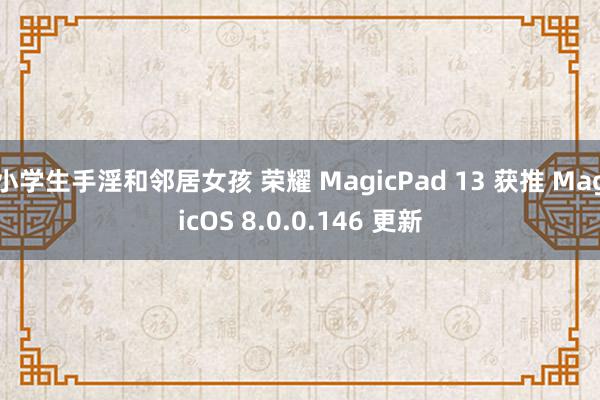 小学生手淫和邻居女孩 荣耀 MagicPad 13 获推 MagicOS 8.0.0.146 更新