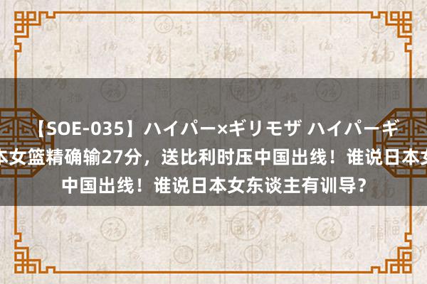 【SOE-035】ハイパー×ギリモザ ハイパーギリモザ Ami 日本女篮精确输27分，送比利时压中国出线！谁说日本女东谈主有训导？