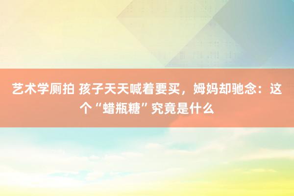 艺术学厕拍 孩子天天喊着要买，姆妈却驰念：这个“蜡瓶糖”究竟是什么