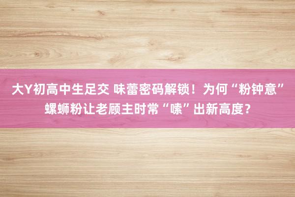 大Y初高中生足交 味蕾密码解锁！为何“粉钟意”螺蛳粉让老顾主时常“嗦”出新高度？