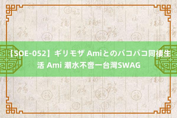 【SOE-052】ギリモザ Amiとのパコパコ同棲生活 Ami 潮水不啻一台灣SWAG