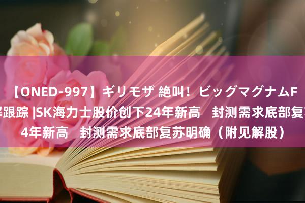 【ONED-997】ギリモザ 絶叫！ビッグマグナムFUCK Ami 港股见解跟踪 |SK海力士股价创下24年新高   封测需求底部复苏明确（附见解股）