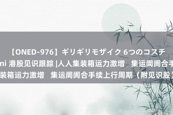 【ONED-976】ギリギリモザイク 6つのコスチュームでパコパコ！ Ami 港股见识跟踪 |人人集装箱运力激增   集运阛阓合手续上行周期（附见识股）