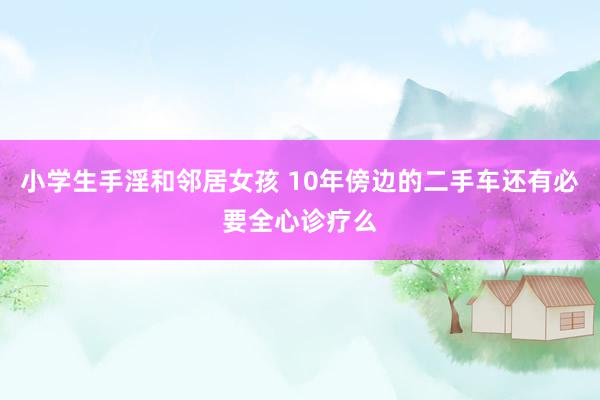 小学生手淫和邻居女孩 10年傍边的二手车还有必要全心诊疗么