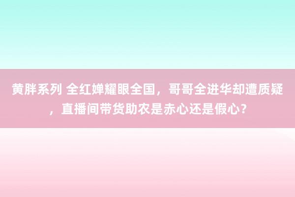 黄胖系列 全红婵耀眼全国，哥哥全进华却遭质疑，直播间带货助农是赤心还是假心？