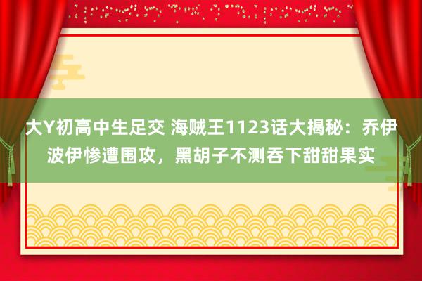 大Y初高中生足交 海贼王1123话大揭秘：乔伊波伊惨遭围攻，黑胡子不测吞下甜甜果实