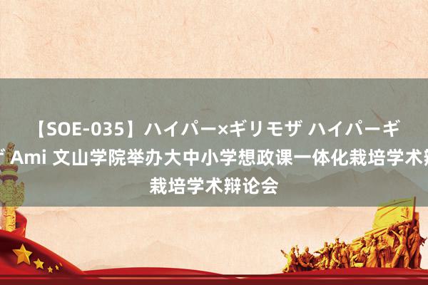 【SOE-035】ハイパー×ギリモザ ハイパーギリモザ Ami 文山学院举办大中小学想政课一体化栽培学术辩论会