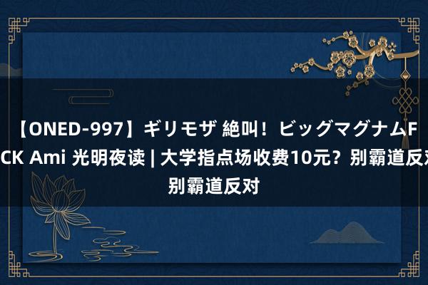 【ONED-997】ギリモザ 絶叫！ビッグマグナムFUCK Ami 光明夜读 | 大学指点场收费10元？别霸道反对