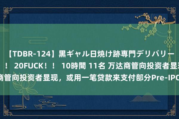 【TDBR-124】黒ギャル日焼け跡専門デリバリーヘルス チョーベスト！！ 20FUCK！！ 10時間 11名 万达商管向投资者显现，或用一笔贷款来支付部分Pre-IPO的股权回购款