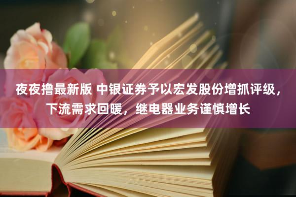 夜夜撸最新版 中银证券予以宏发股份增抓评级，下流需求回暖，继电器业务谨慎增长