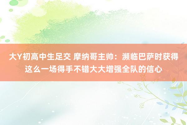 大Y初高中生足交 摩纳哥主帅：濒临巴萨时获得这么一场得手不错大大增强全队的信心