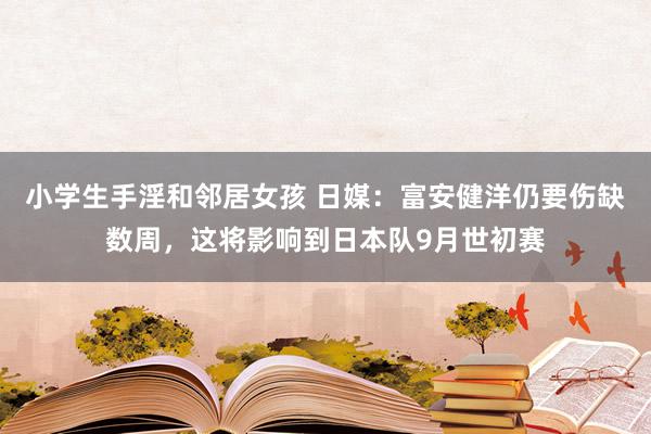 小学生手淫和邻居女孩 日媒：富安健洋仍要伤缺数周，这将影响到日本队9月世初赛