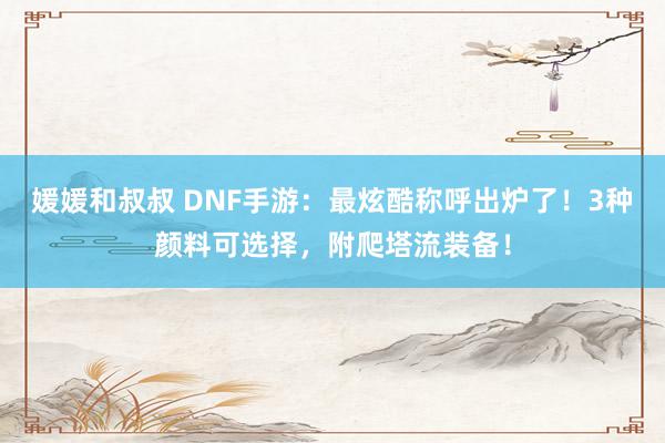 媛媛和叔叔 DNF手游：最炫酷称呼出炉了！3种颜料可选择，附爬塔流装备！