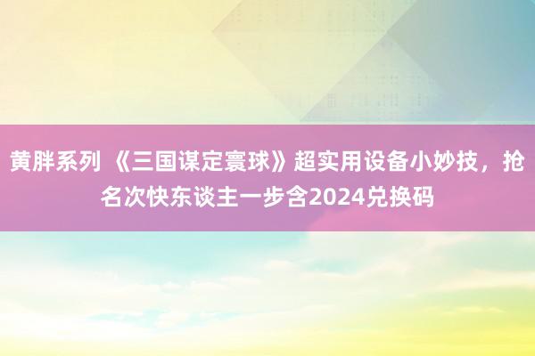 黄胖系列 《三国谋定寰球》超实用设备小妙技，抢名次快东谈主一步含2024兑换码