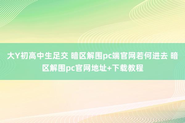 大Y初高中生足交 暗区解围pc端官网若何进去 暗区解围pc官网地址+下载教程