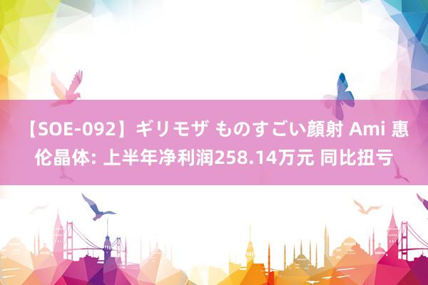 【SOE-092】ギリモザ ものすごい顔射 Ami 惠伦晶体: 上半年净利润258.14万元 同比扭亏