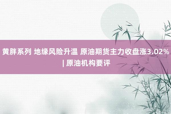 黄胖系列 地缘风险升温 原油期货主力收盘涨3.02% | 原油机构要评