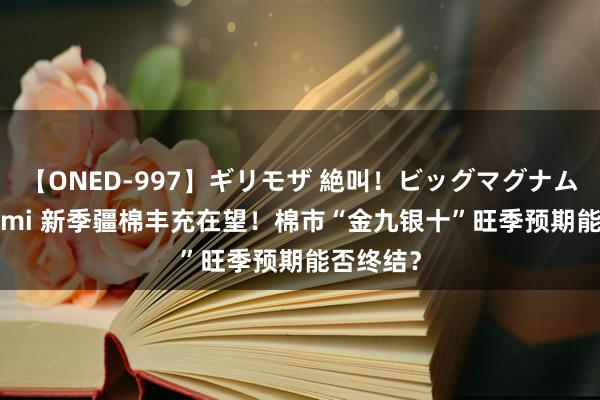 【ONED-997】ギリモザ 絶叫！ビッグマグナムFUCK Ami 新季疆棉丰充在望！棉市“金九银十”旺季预期能否终结？