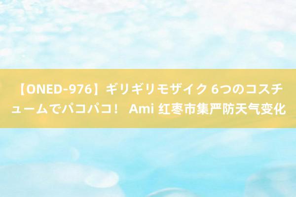 【ONED-976】ギリギリモザイク 6つのコスチュームでパコパコ！ Ami 红枣市集严防天气变化