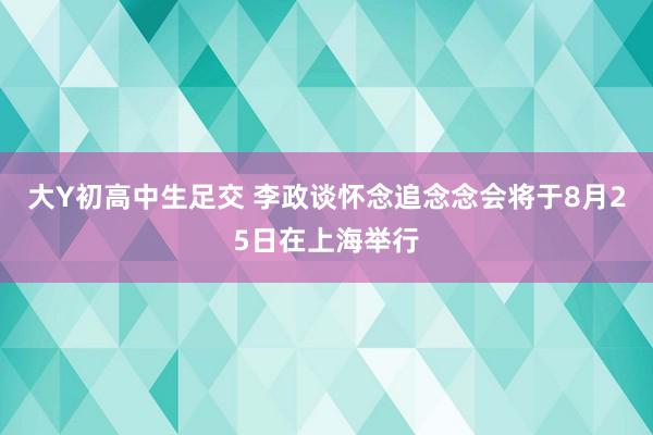 大Y初高中生足交 李政谈怀念追念念会将于8月25日在上海举行