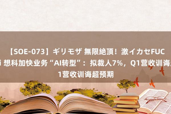 【SOE-073】ギリモザ 無限絶頂！激イカセFUCK Ami 想科加快业务“AI转型”：拟裁人7%，Q1营收训诲超预期