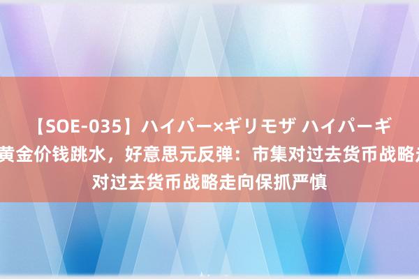 【SOE-035】ハイパー×ギリモザ ハイパーギリモザ Ami 黄金价钱跳水，好意思元反弹：市集对过去货币战略走向保抓严慎