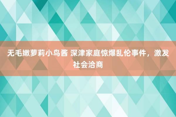 无毛嫩萝莉小鸟酱 深津家庭惊爆乱伦事件，激发社会洽商