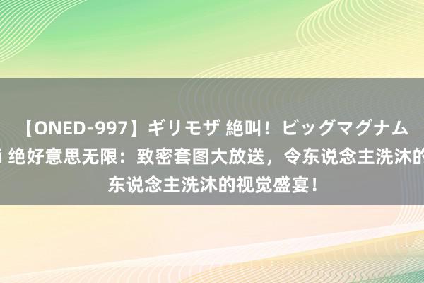 【ONED-997】ギリモザ 絶叫！ビッグマグナムFUCK Ami 绝好意思无限：致密套图大放送，令东说念主洗沐的视觉盛宴！