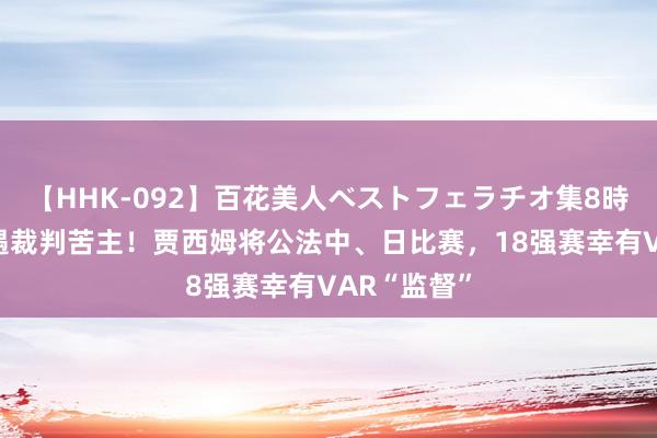 【HHK-092】百花美人ベストフェラチオ集8時間 国足再遇裁判苦主！贾西姆将公法中、日比赛，18强赛幸有VAR“监督”