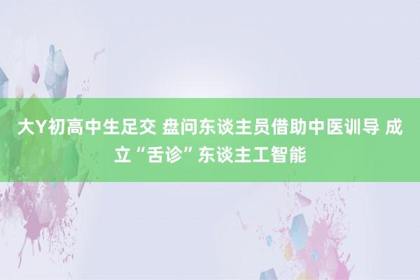 大Y初高中生足交 盘问东谈主员借助中医训导 成立“舌诊”东谈主工智能