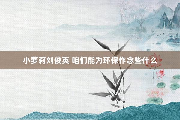 小萝莉刘俊英 咱们能为环保作念些什么