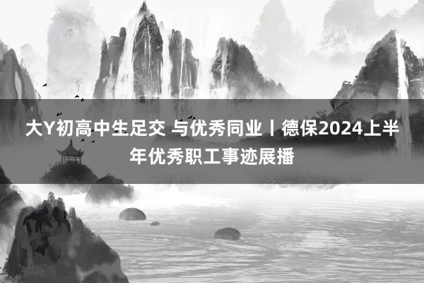 大Y初高中生足交 与优秀同业丨德保2024上半年优秀职工事迹展播