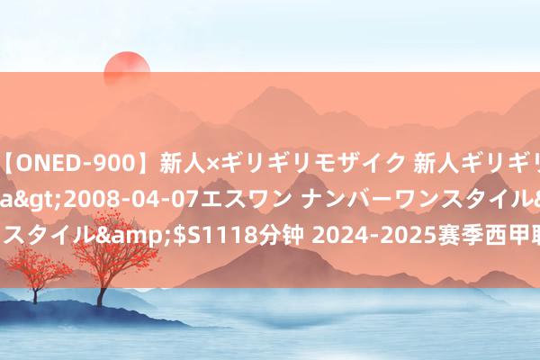 【ONED-900】新人×ギリギリモザイク 新人ギリギリモザイク Ami</a>2008-04-07エスワン ナンバーワンスタイル&$S1118分钟 2024-2025赛季西甲联赛转会, 赛季模样解读