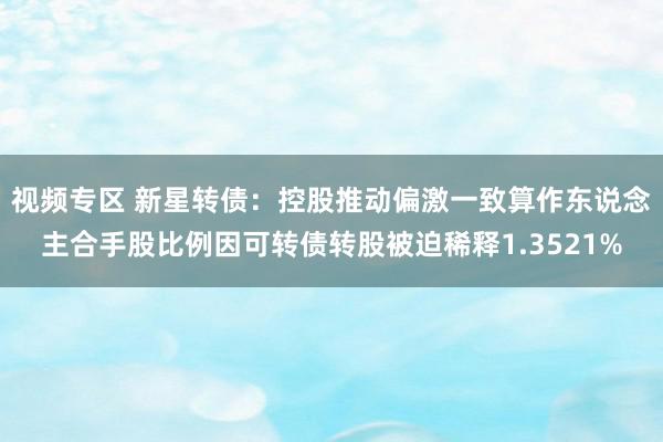 视频专区 新星转债：控股推动偏激一致算作东说念主合手股比例因可转债转股被迫稀释1.3521%