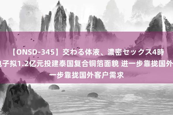 【ONSD-345】交わる体液、濃密セックス4時間 隆扬电子拟1.2亿元投建泰国复合铜箔面貌 进一步靠拢国外客户需求