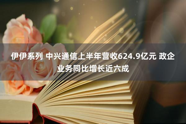 伊伊系列 中兴通信上半年营收624.9亿元 政企业务同比增长近六成