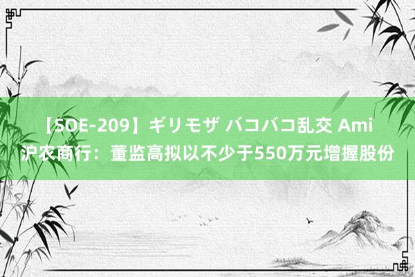 【SOE-209】ギリモザ バコバコ乱交 Ami 沪农商行：董监高拟以不少于550万元增握股份