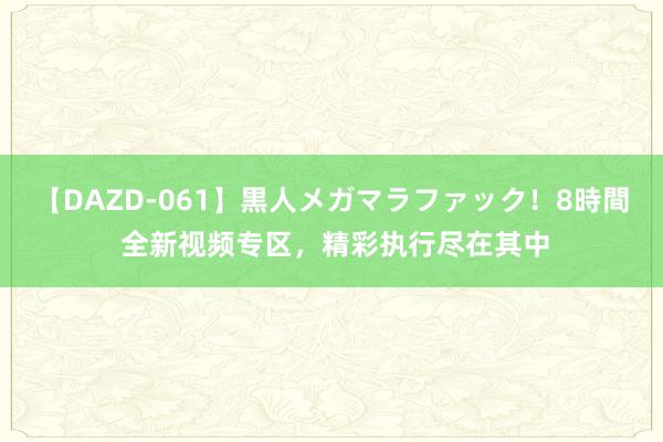 【DAZD-061】黒人メガマラファック！8時間 全新视频专区，精彩执行尽在其中