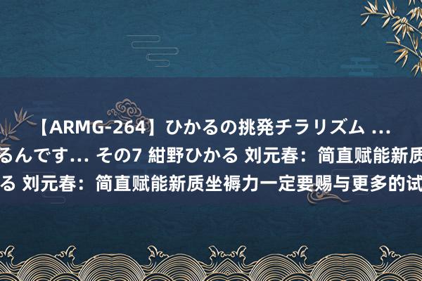 【ARMG-264】ひかるの挑発チラリズム …従妹が小悪魔すぎて困るんです… その7 紺野ひかる 刘元春：简直赋能新质坐褥力一定要赐与更多的试错