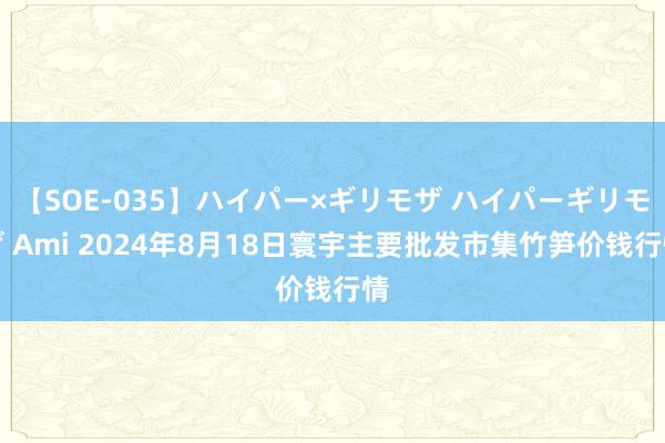 【SOE-035】ハイパー×ギリモザ ハイパーギリモザ Ami 2024年8月18日寰宇主要批发市集竹笋价钱行情