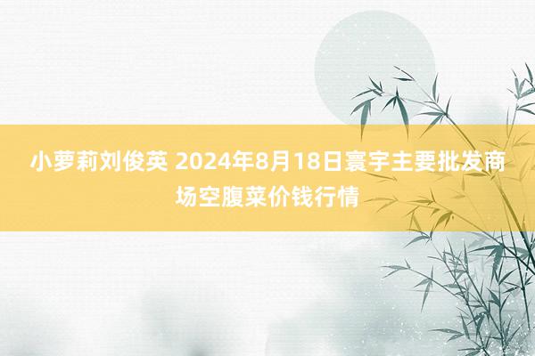 小萝莉刘俊英 2024年8月18日寰宇主要批发商场空腹菜价钱行情