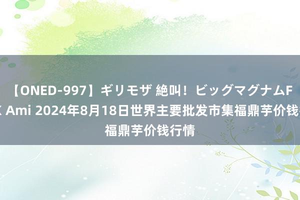 【ONED-997】ギリモザ 絶叫！ビッグマグナムFUCK Ami 2024年8月18日世界主要批发市集福鼎芋价钱行情