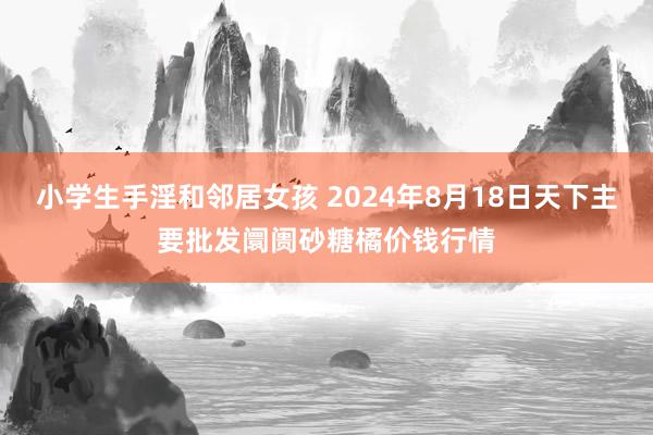 小学生手淫和邻居女孩 2024年8月18日天下主要批发阛阓砂糖橘价钱行情